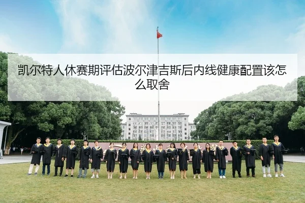 凯尔特人休赛期评估波尔津吉斯后内线健康配置该怎么取舍