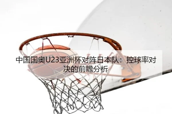 中国国奥U23亚洲杯对阵日本队：控球率对决的前瞻分析