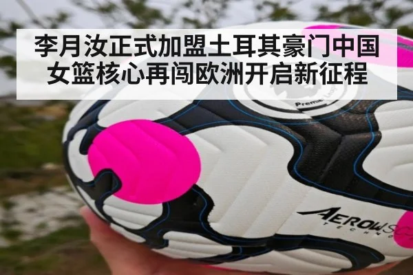 李月汝正式加盟土耳其豪门中国女篮核心再闯欧洲开启新征程