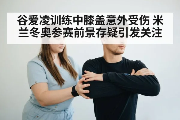 谷爱凌训练中膝盖意外受伤 米兰冬奥参赛前景存疑引发关注